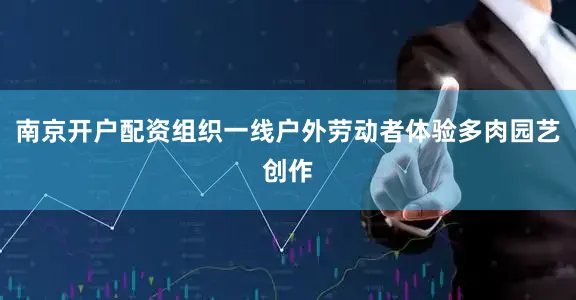 南京开户配资组织一线户外劳动者体验多肉园艺创作