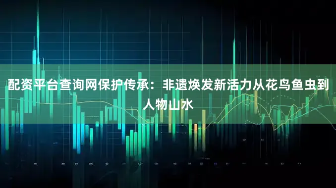 配资平台查询网保护传承：非遗焕发新活力从花鸟鱼虫到人物山水