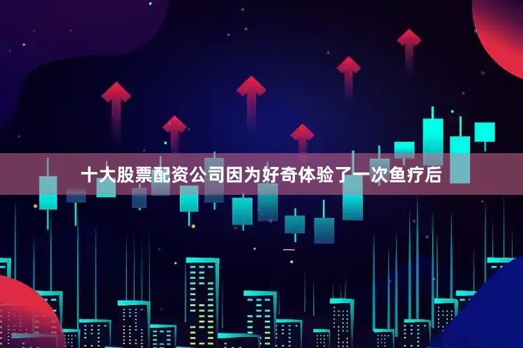 十大股票配资公司因为好奇体验了一次鱼疗后