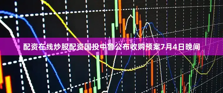配资在线炒股配资国投中鲁公布收购预案7月4日晚间