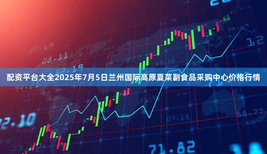 配资平台大全2025年7月5日兰州国际高原夏菜副食品采购中心价格行情