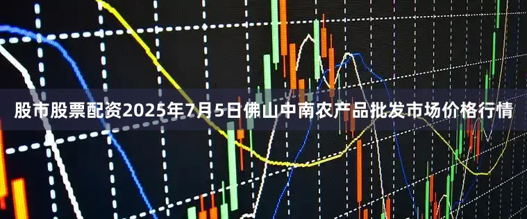 股市股票配资2025年7月5日佛山中南农产品批发市场价格行情