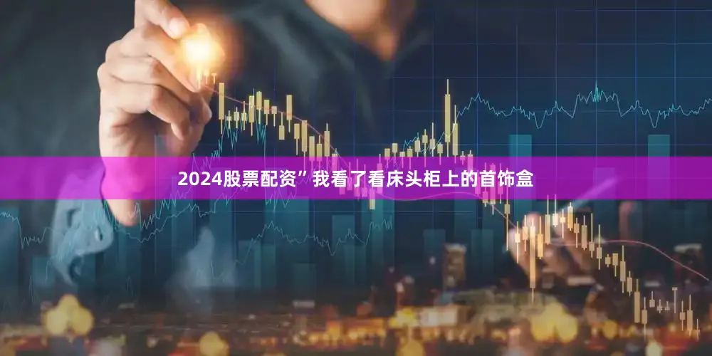 2024股票配资”我看了看床头柜上的首饰盒