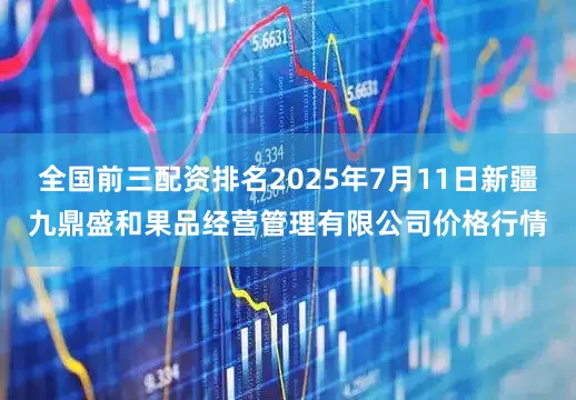 全国前三配资排名2025年7月11日新疆九鼎盛和果品经营管理有限公司价格行情