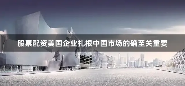 股票配资美国企业扎根中国市场的确至关重要