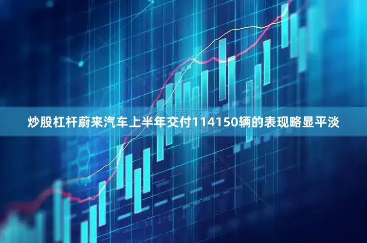 炒股杠杆蔚来汽车上半年交付114150辆的表现略显平淡