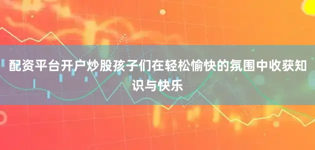 配资平台开户炒股孩子们在轻松愉快的氛围中收获知识与快乐