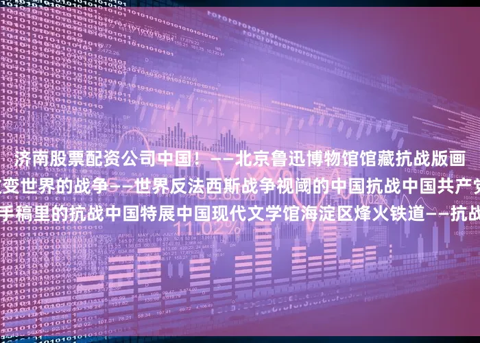 济南股票配资公司中国！——北京鲁迅博物馆馆藏抗战版画展北京鲁迅博物馆朝阳区改变世界的战争——世界反法西斯战争视阈的中国抗战中国共产党历史展览馆山河迹忆——手稿里的抗战中国特展中国现代文学馆海淀区烽火铁道——抗战时期的中国铁路中国铁道博物馆顺义区人民伟力 胜利之本——焦庄户地道战革命历史陈列北京焦庄户地道战遗址纪念馆天津市河西区津沽烽火 浩气长歌——天津市纪念抗日战争胜利80周年文物展天津博物馆红桥