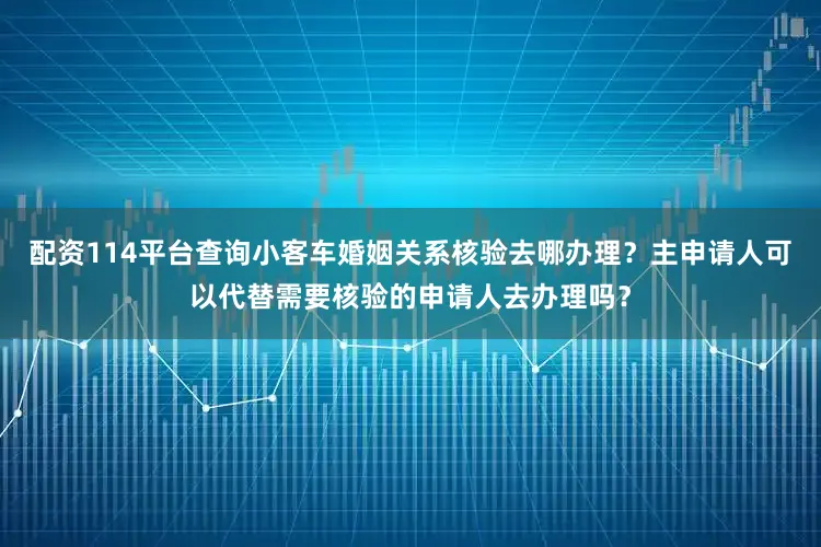 配资114平台查询小客车婚姻关系核验去哪办理？主申请人可以代替需要核验的申请人去办理吗？