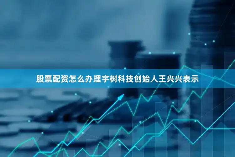 股票配资怎么办理宇树科技创始人王兴兴表示