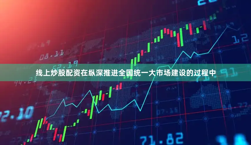 线上炒股配资在纵深推进全国统一大市场建设的过程中