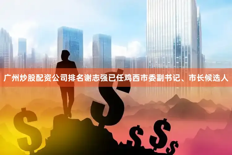 广州炒股配资公司排名谢志强已任鸡西市委副书记、市长候选人