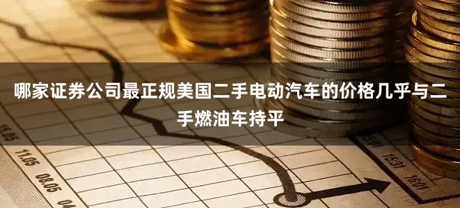 哪家证券公司最正规美国二手电动汽车的价格几乎与二手燃油车持平