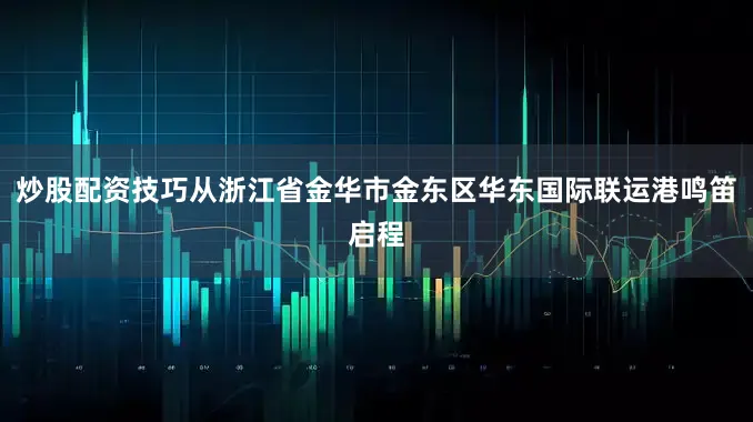 炒股配资技巧从浙江省金华市金东区华东国际联运港鸣笛启程