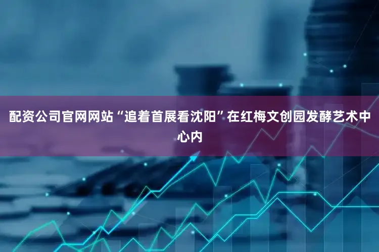 配资公司官网网站“追着首展看沈阳”在红梅文创园发酵艺术中心内