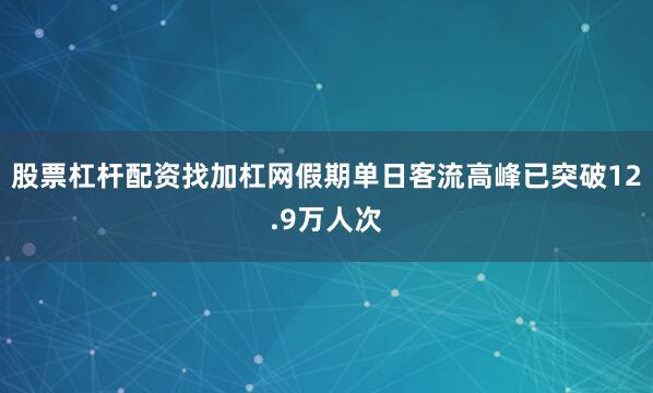股票杠杆配资找加杠网假期单日客流高峰已突破12.9万人次