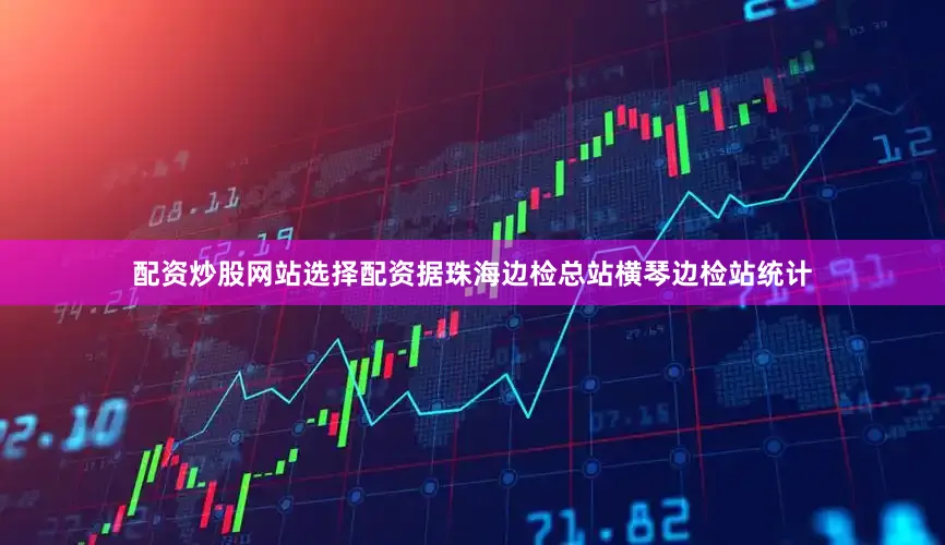 配资炒股网站选择配资据珠海边检总站横琴边检站统计