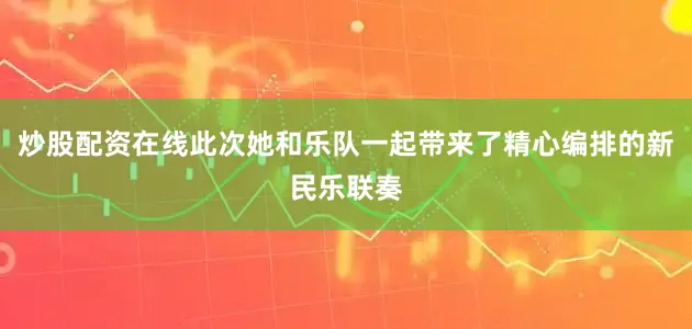 炒股配资在线此次她和乐队一起带来了精心编排的新民乐联奏