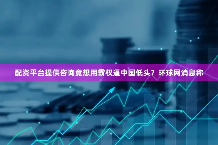 配资平台提供咨询竟想用霸权逼中国低头？环球网消息称